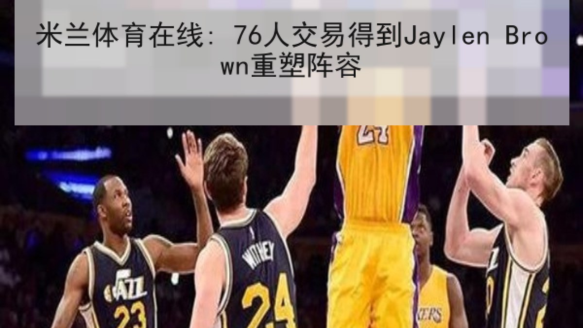 米兰体育在线: 76人交易得到Jaylen Brown重塑阵容