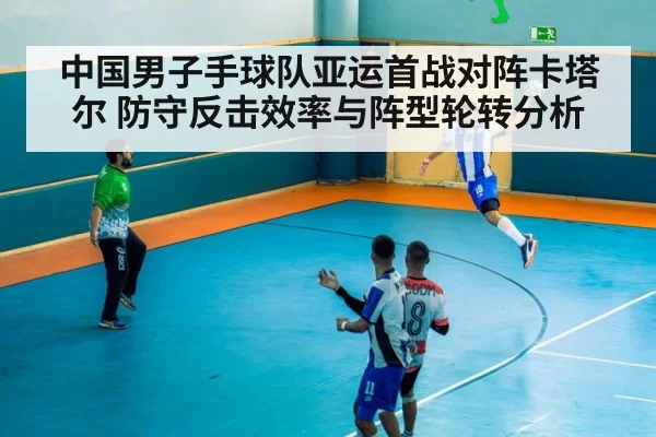 中国男子手球队亚运首战对阵卡塔尔 防守反击效率与阵型轮转分析